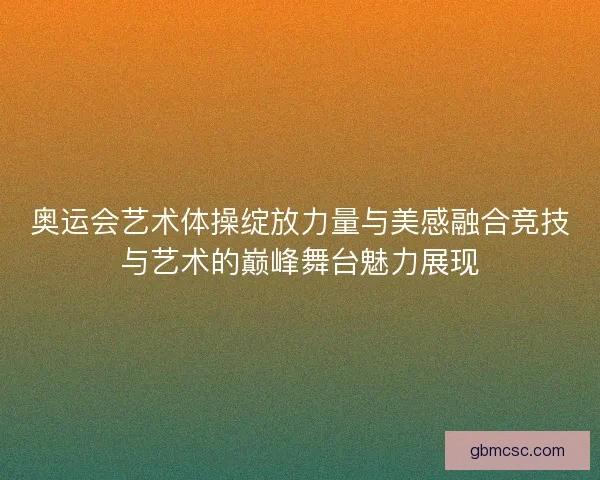 奥运会艺术体操绽放力量与美感融合竞技与艺术的巅峰舞台魅力展现