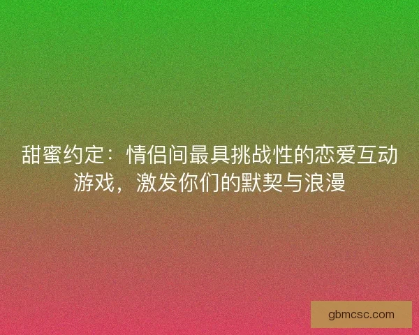 甜蜜约定：情侣间最具挑战性的恋爱互动游戏，激发你们的默契与浪漫