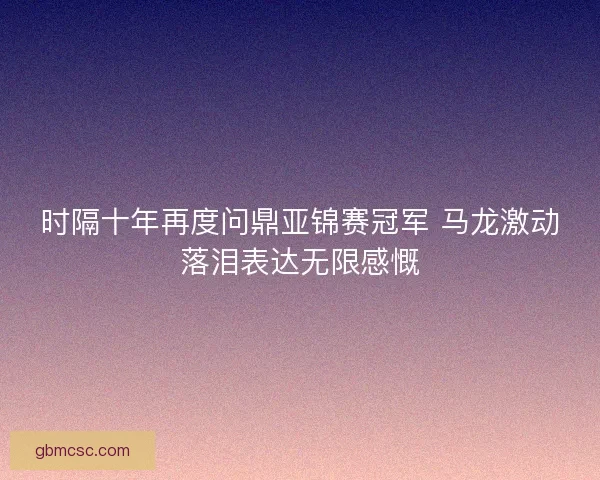 时隔十年再度问鼎亚锦赛冠军 马龙激动落泪表达无限感慨