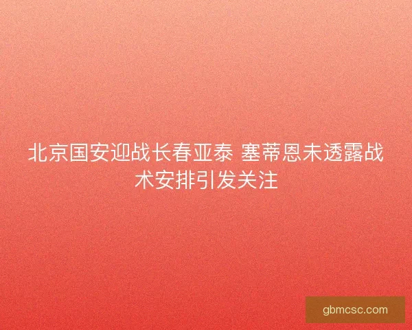 北京国安迎战长春亚泰 塞蒂恩未透露战术安排引发关注