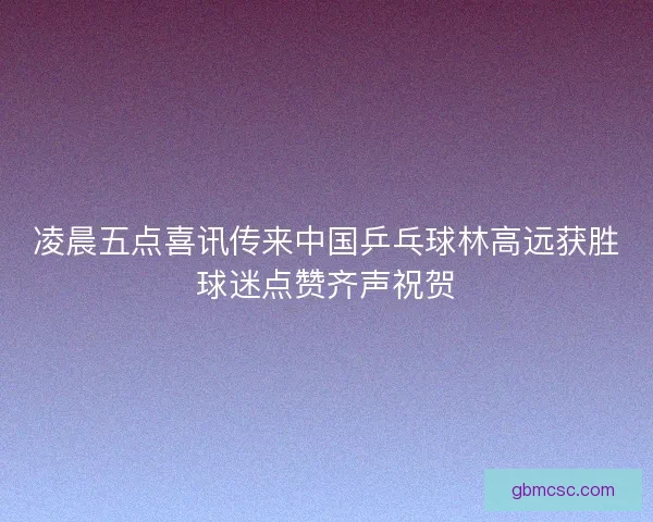凌晨五点喜讯传来中国乒乓球林高远获胜球迷点赞齐声祝贺