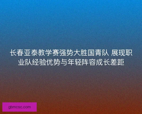 长春亚泰教学赛强势大胜国青队 展现职业队经验优势与年轻阵容成长差距