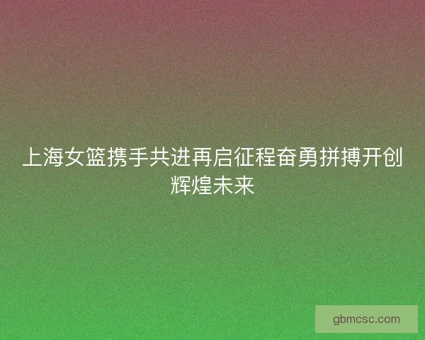 上海女篮携手共进再启征程奋勇拼搏开创辉煌未来