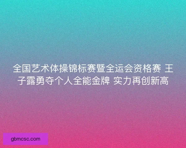 全国艺术体操锦标赛暨全运会资格赛 王子露勇夺个人全能金牌 实力再创新高