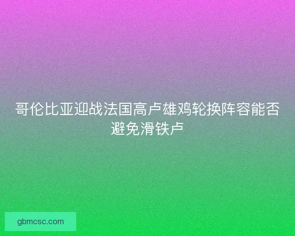 哥伦比亚迎战法国高卢雄鸡轮换阵容能否避免滑铁卢