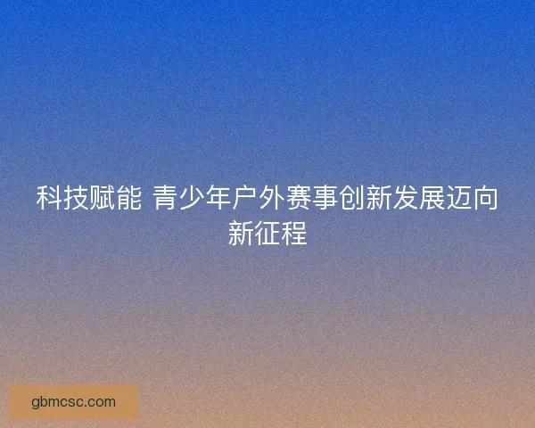 科技赋能 青少年户外赛事创新发展迈向新征程
