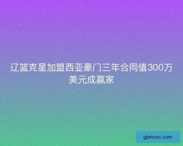 辽篮克星加盟西亚豪门三年合同值300万美元成赢家