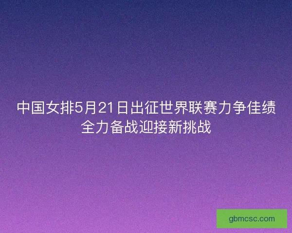 中国女排5月21日出征世界联赛力争佳绩全力备战迎接新挑战