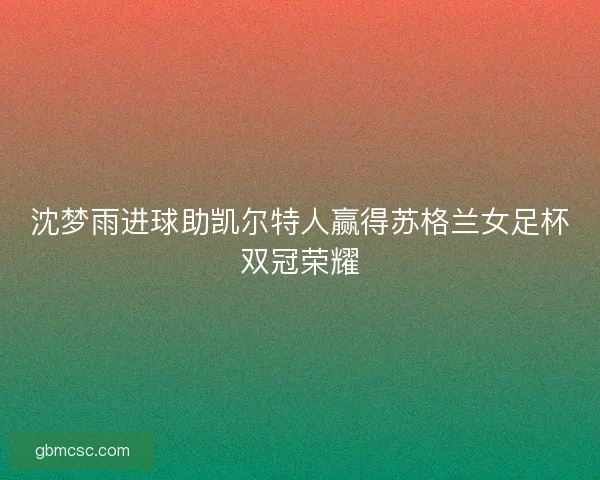 沈梦雨进球助凯尔特人赢得苏格兰女足杯双冠荣耀