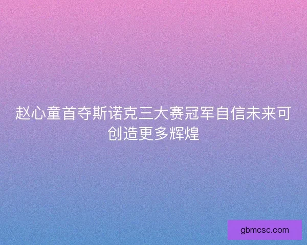 赵心童首夺斯诺克三大赛冠军自信未来可创造更多辉煌