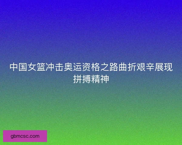 中国女篮冲击奥运资格之路曲折艰辛展现拼搏精神 中国女篮冲击奥运资格之路曲折艰辛展现拼搏精神