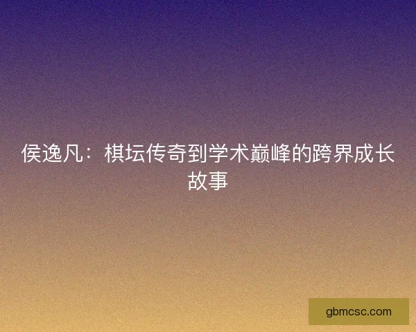 侯逸凡：棋坛传奇到学术巅峰的跨界成长故事