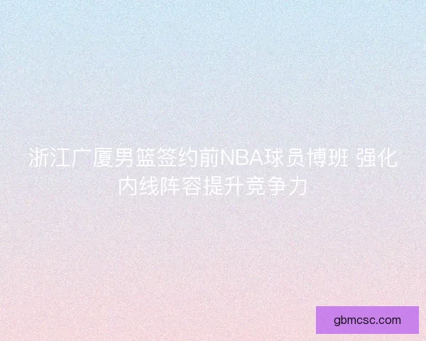 浙江广厦男篮签约前NBA球员博班 强化内线阵容提升竞争力