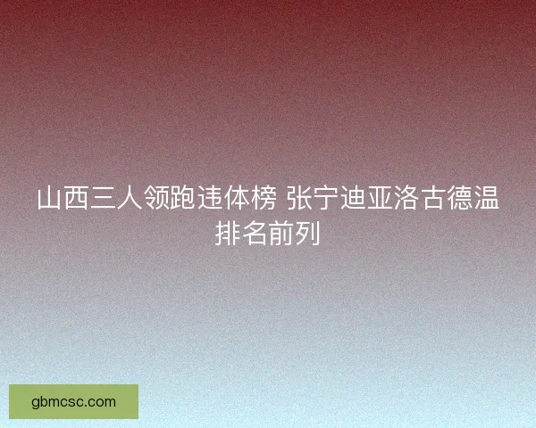 山西三人领跑违体榜 张宁迪亚洛古德温排名前列