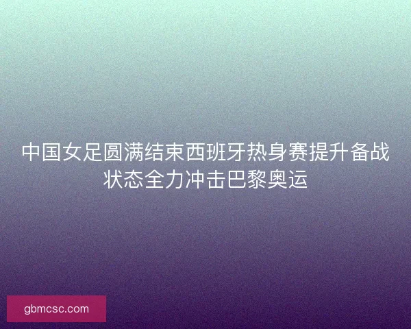 中国女足圆满结束西班牙热身赛提升备战状态全力冲击巴黎奥运